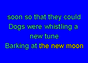 soon so that they could
Dogs were whistling a

new tune
Barking at the new moon