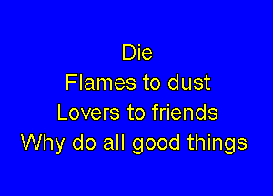 Die
Flames to dust

Lovers to friends
Why do all good things