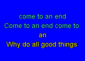 come to an end
Come to an end come to

an
Why do all good things