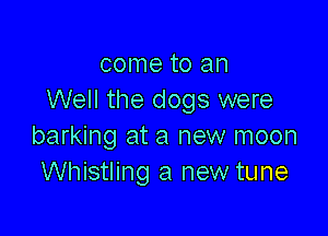 come to an
Well the dogs were

barking at a new moon
Whistling a new tune