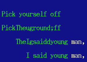 Pick yourself off
PickTheugroundgff
Thelgsaiddyoung man,

I said young man,
