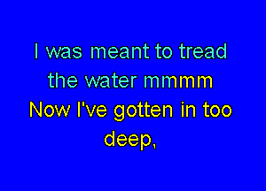 I was meant to tread
the water mmmm

Now I've gotten in too
deep.