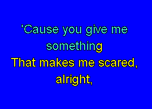 'Cause you give me
something

That makes me scared,
alright,