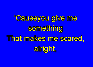 'Causeyou give me
something

That makes me scared,
alright,