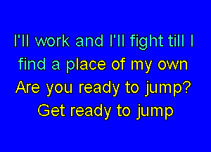 I'll work and I'll fight till I
find a place of my own

Are you ready to jump?
Get ready to jum p