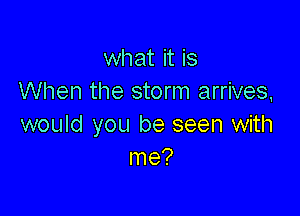 what it is
When the storm arrives,

would you be seen with
me?
