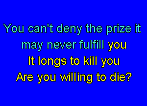 You can't deny the prize it
may never fulfill you

It longs to kill you
Are you willing to die?
