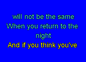 will not be the same
When you return to the

night
And if you think you've