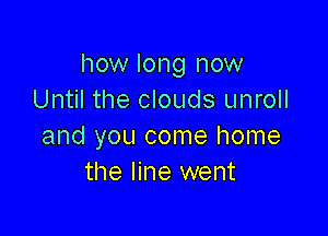 how long now
Until the clouds unroll

and you come home
the line went