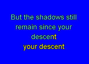 But the shadows still
remain since your

descent
yourdescent