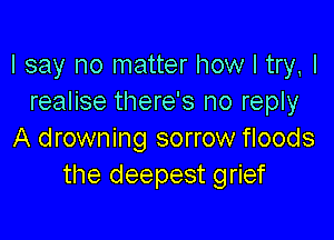 I say no matter how I try, I
realise there's no reply

A drowning sorrow floods
the deepest grief