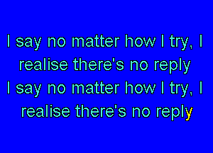 I say no matter how I try, I
realise there's no reply

I say no matter how I try, I
realise there's no reply