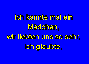 Ich kannte mal ein
Nladchen,

wir Iiebten uns so sehr.
ich glaubte.