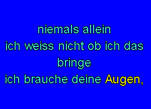 niemals allein
ich weiss nicht ob ich das

bmnge
ich brauche deine Augen,