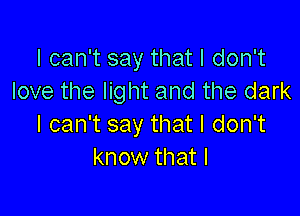 I can't say that I don't
love the light and the dark

I can't say that I don't
know that I