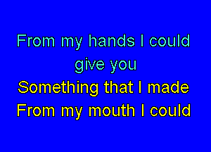 From my hands I could
give you

Something that I made
From my mouth I could