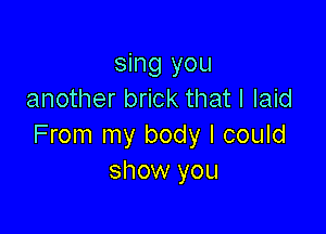 sing you
another brick that I laid

From my body I could
show you