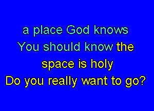 a place God knows
You should know the

space is holy
Do you really want to go?