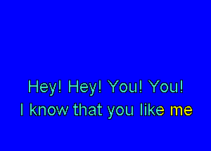 Hey! Hey! You! You!
I know that you like me