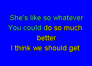 She's like so whatever
You could do so much

better
I think we should get