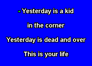 - Yesterday is a kid
in the corner

Yesterday is dead and over

This is your life