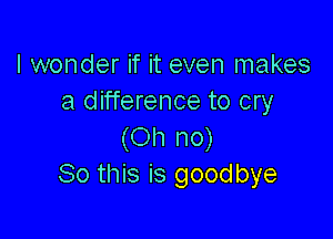 I wonder if it even makes
a difference to cry

(Oh no)
So this is good bye