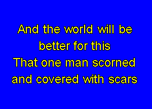 And the world will be
better for this

That one man scorned
and covered with scars