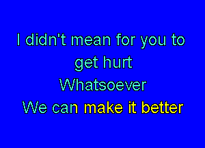 I didn't mean for you to
get hurt

Whatsoever
We can make it better