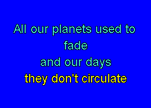 All our planets used to
fade

and our days
they don't circulate