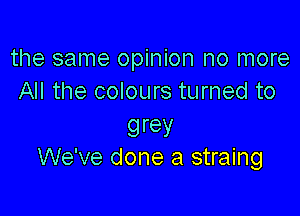 the same opinion no more
All the colours turned to

grey
We've done a straing