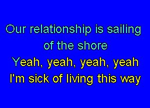 Our relationship is sailing
of the shore

Yeah. yeah, yeah, yeah
I'm sick of living this way