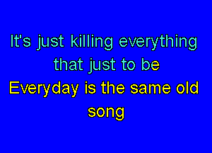It's just killing everything
that just to be

Everyday is the same old
song
