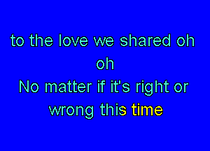 to the love we shared oh
oh

No matter if it's right or
wrong this time