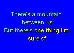 There's a mountain
between us

But there's one thing I'm
sure of