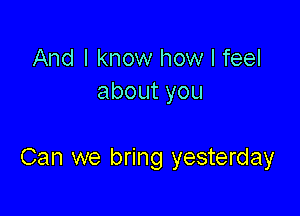 And I know how I feel
aboutyou

Can we bring yesterday