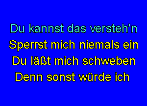 Du kannst das versteh'n
Sperrst mich niemals ein

Du IaBt mich schweben
Denn sonst wUrde ich