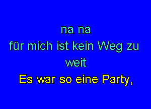 na na
fUr mich ist kein Weg zu

weit
Es war so eine Party,