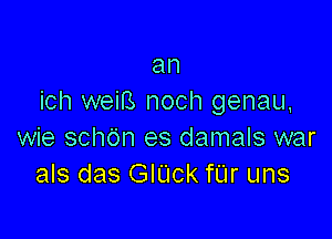 an
ich weiB noch genau,

wie schdn es damals war
als das GIUck fUr uns