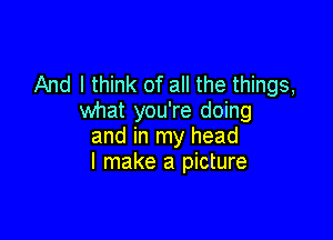 And I think of all the things,
what you're doing

and in my head
I make a picture