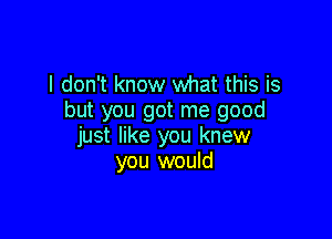 I don't know what this is
but you got me good

just like you knew
you would