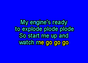 My engine's ready
to explode plode plode

So start me up and
watch me go go go