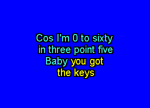 Cos I'm 0 to sixty
in three point five

Baby you got
the keys