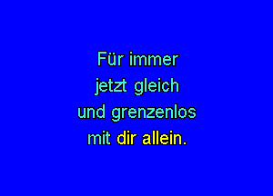 FUr immer
jetzt gleich

und grenzenlos
mit dir allein.