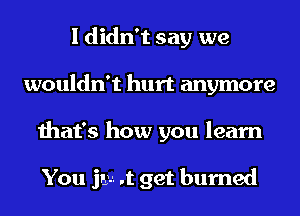 I didn't say we
wouldn't hurt anymore
that's how you learn

You jaw. .t get burned