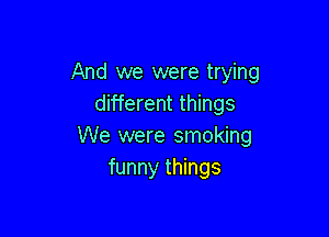 And we were trying
different things

We were smoking
funny things