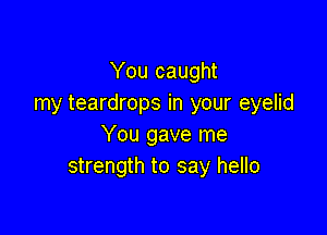 You caught
my teardrops in your eyelid

You gave me
strength to say hello