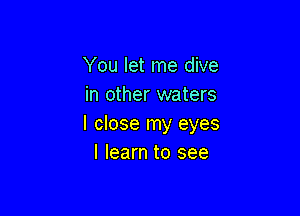 You let me dive
in other waters

I close my eyes
I learn to see