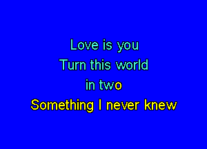 Love is you
Turn this world

in two
Something I never knew