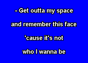 - Get outta my space

and remember this face
'cause it's not

who I wanna be