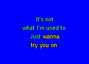 It's not
what I'm used to

Just wanna
try you on